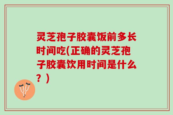 灵芝孢子胶囊饭前多长时间吃(正确的灵芝孢子胶囊饮用时间是什么？)