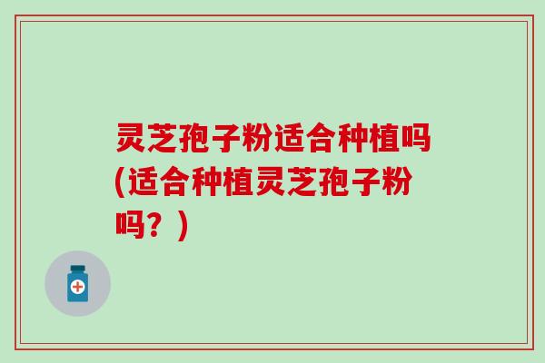 灵芝孢子粉适合种植吗(适合种植灵芝孢子粉吗？)