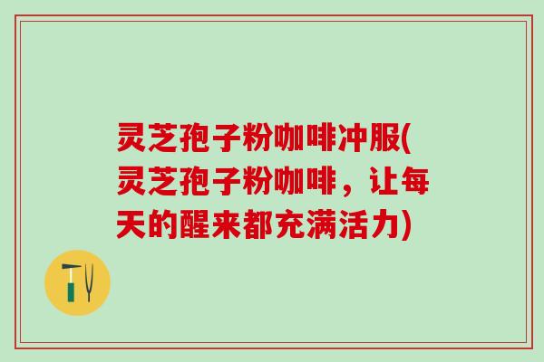 灵芝孢子粉咖啡冲服(灵芝孢子粉咖啡，让每天的醒来都充满活力)