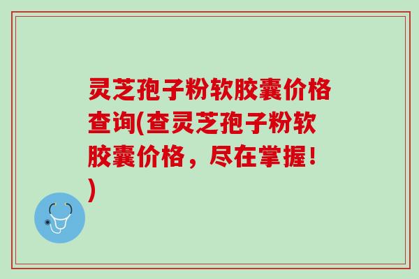灵芝孢子粉软胶囊价格查询(查灵芝孢子粉软胶囊价格，尽在掌握！)