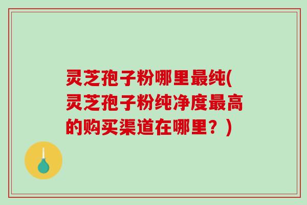 灵芝孢子粉哪里最纯(灵芝孢子粉纯净度最高的购买渠道在哪里？)