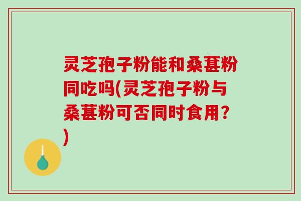 灵芝孢子粉能和桑葚粉同吃吗(灵芝孢子粉与桑葚粉可否同时食用？)