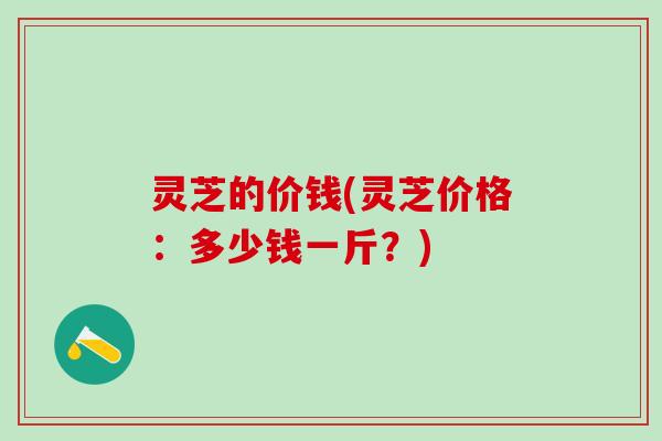 灵芝的价钱(灵芝价格：多少钱一斤？)