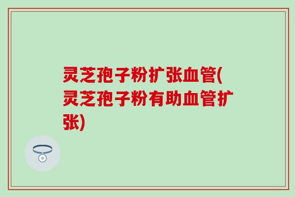 灵芝孢子粉扩张血管(灵芝孢子粉有助血管扩张)