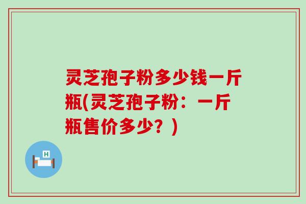 灵芝孢子粉多少钱一斤瓶(灵芝孢子粉：一斤瓶售价多少？)