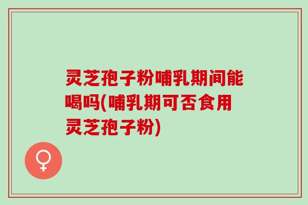 灵芝孢子粉哺乳期间能喝吗(哺乳期可否食用灵芝孢子粉)