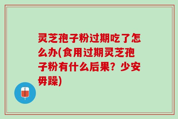 灵芝孢子粉过期吃了怎么办(食用过期灵芝孢子粉有什么后果？少安毋躁)