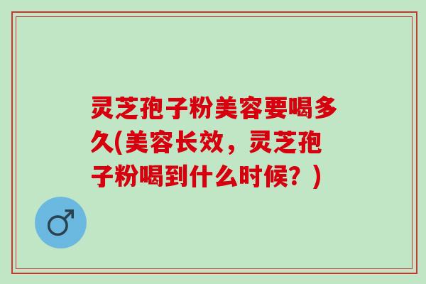 灵芝孢子粉美容要喝多久(美容长效，灵芝孢子粉喝到什么时候？)
