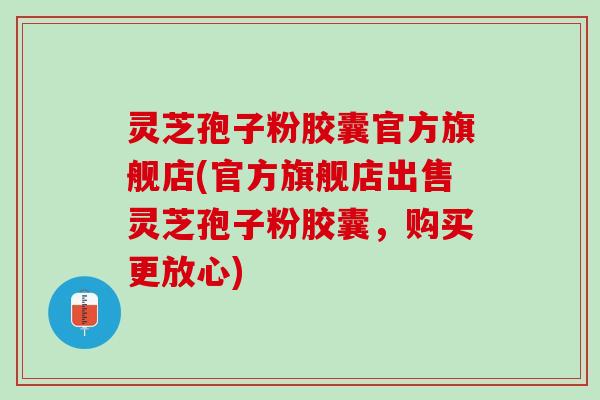 灵芝孢子粉胶囊官方旗舰店(官方旗舰店出售灵芝孢子粉胶囊，购买更放心)