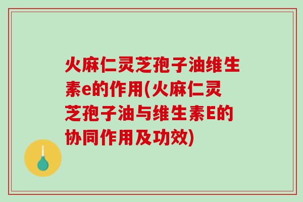 火麻仁灵芝孢子油维生素e的作用(火麻仁灵芝孢子油与维生素E的协同作用及功效)