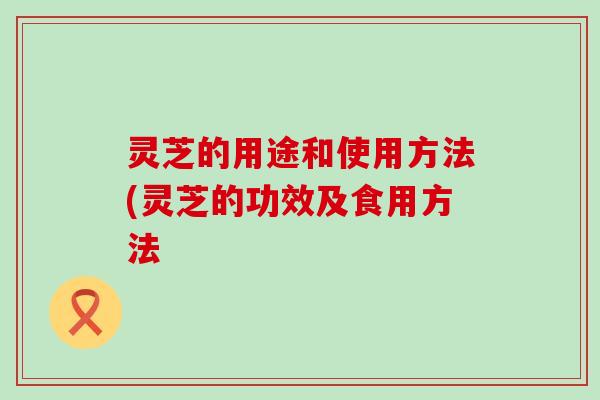 灵芝的用途和使用方法(灵芝的功效及食用方法