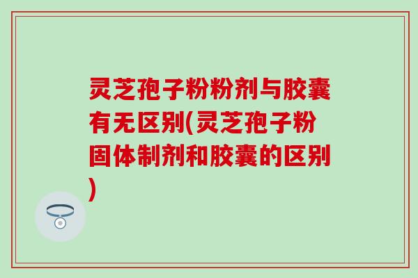 灵芝孢子粉粉剂与胶囊有无区别(灵芝孢子粉固体制剂和胶囊的区别)