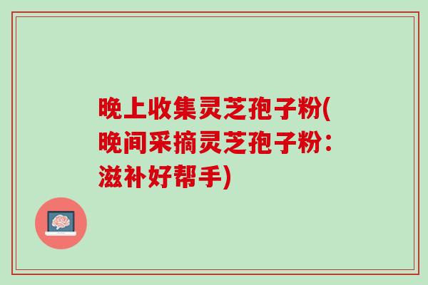 晚上收集灵芝孢子粉(晚间采摘灵芝孢子粉：滋补好帮手)