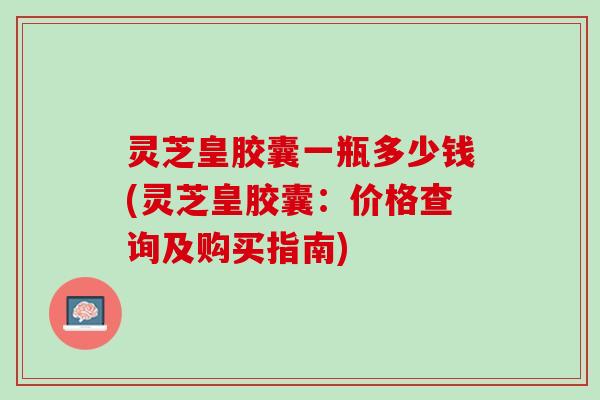 灵芝皇胶囊一瓶多少钱(灵芝皇胶囊：价格查询及购买指南)