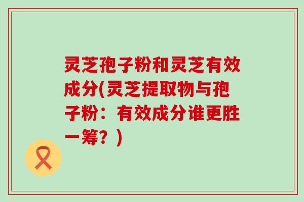 灵芝孢子粉和灵芝有效成分(灵芝提取物与孢子粉：有效成分谁更胜一筹？)