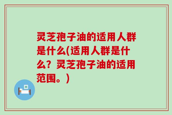 灵芝孢子油的适用人群是什么(适用人群是什么？灵芝孢子油的适用范围。)