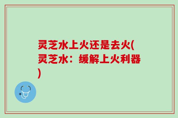 灵芝水上火还是去火(灵芝水：缓解上火利器)