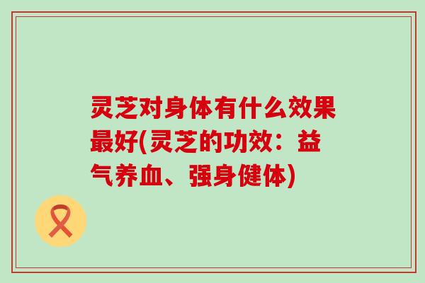 灵芝对身体有什么效果最好(灵芝的功效：益气养血、强身健体)