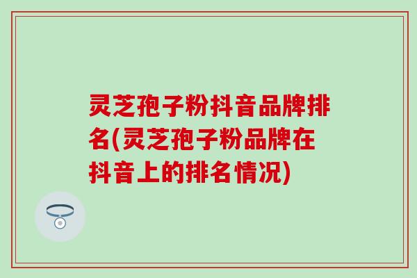 灵芝孢子粉抖音品牌排名(灵芝孢子粉品牌在抖音上的排名情况)