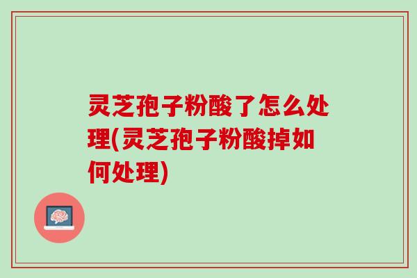 灵芝孢子粉酸了怎么处理(灵芝孢子粉酸掉如何处理)