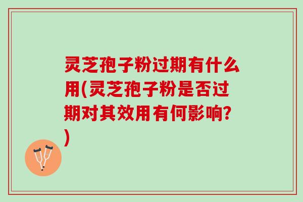 灵芝孢子粉过期有什么用(灵芝孢子粉是否过期对其效用有何影响？)