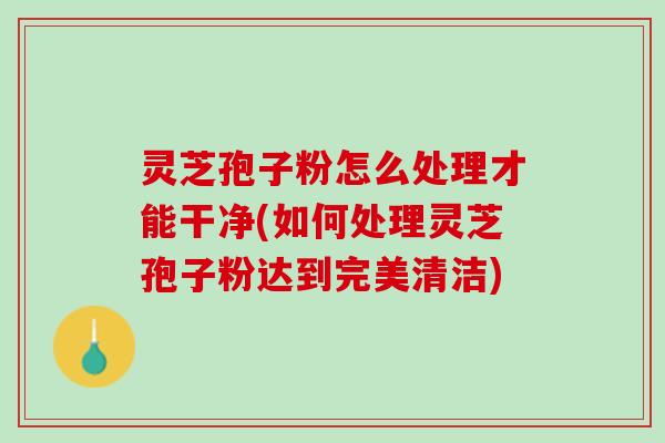 灵芝孢子粉怎么处理才能干净(如何处理灵芝孢子粉达到完美清洁)