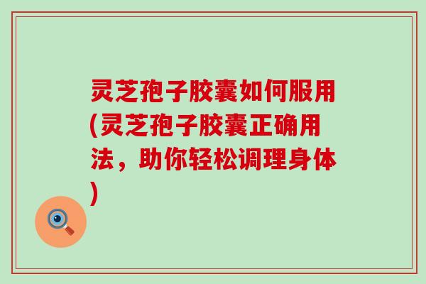 灵芝孢子胶囊如何服用(灵芝孢子胶囊正确用法，助你轻松调理身体)