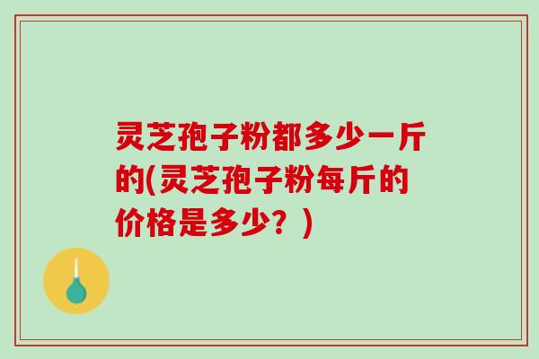 灵芝孢子粉都多少一斤的(灵芝孢子粉每斤的价格是多少？)