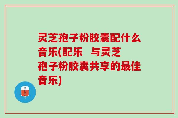 灵芝孢子粉胶囊配什么音乐(配乐  与灵芝孢子粉胶囊共享的最佳音乐)
