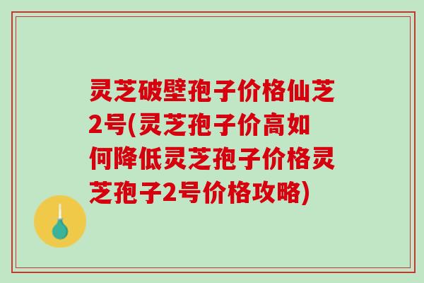 灵芝破壁孢子价格仙芝2号(灵芝孢子价高如何降低灵芝孢子价格灵芝孢子2号价格攻略)