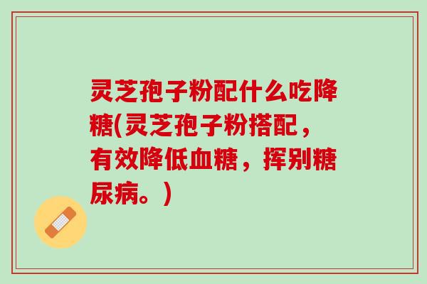 灵芝孢子粉配什么吃降糖(灵芝孢子粉搭配，有效降低血糖，挥别糖尿病。)