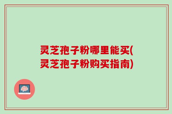 灵芝孢子粉哪里能买(灵芝孢子粉购买指南)