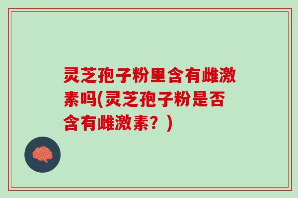 灵芝孢子粉里含有雌激素吗(灵芝孢子粉是否含有雌激素？)