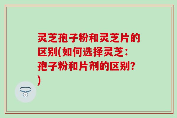 灵芝孢子粉和灵芝片的区别(如何选择灵芝：孢子粉和片剂的区别？)