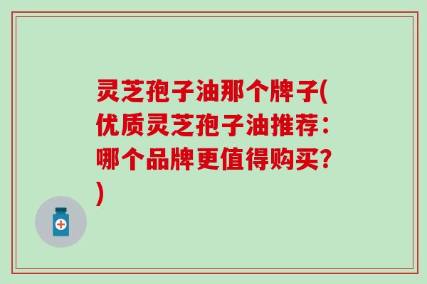 灵芝孢子油那个牌子(优质灵芝孢子油推荐：哪个品牌更值得购买？)