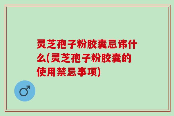 灵芝孢子粉胶囊忌讳什么(灵芝孢子粉胶囊的使用禁忌事项)