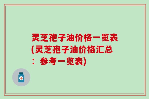 灵芝孢子油价格一览表(灵芝孢子油价格汇总：参考一览表)