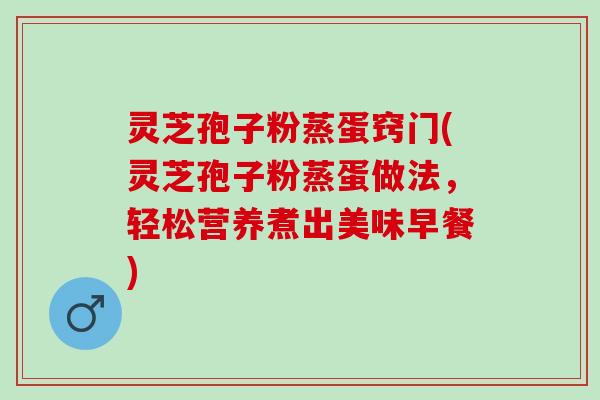 灵芝孢子粉蒸蛋窍门(灵芝孢子粉蒸蛋做法,轻松营养煮出美味早餐) 灵芝孢子粉蒸蛋窍门(灵芝孢子粉蒸蛋做法,轻松营养煮出美味早餐)