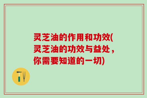灵芝油的作用和功效(灵芝油的功效与益处，你需要知道的一切)