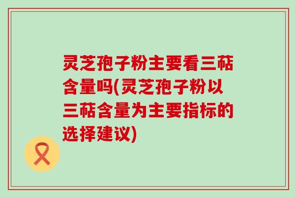 灵芝孢子粉主要看三萜含量吗(灵芝孢子粉以三萜含量为主要指标的选择建议)
