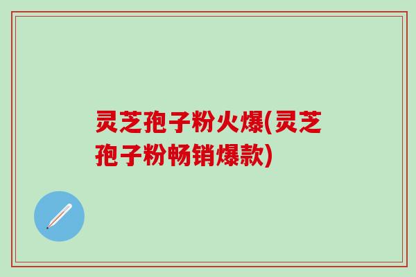 灵芝孢子粉火爆(灵芝孢子粉畅销爆款)