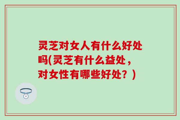 灵芝对女人有什么好处吗(灵芝有什么益处，对女性有哪些好处？)
