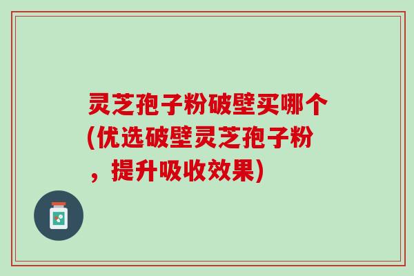 灵芝孢子粉破壁买哪个(优选破壁灵芝孢子粉，提升吸收效果)