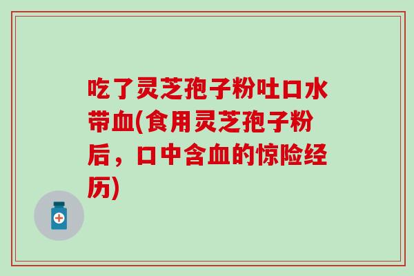 吃了灵芝孢子粉吐口水带血(食用灵芝孢子粉后，口中含血的惊险经历)