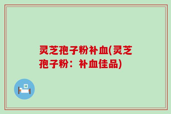 灵芝孢子粉补血(灵芝孢子粉：补血佳品)