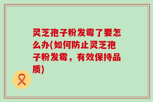 灵芝孢子粉发霉了要怎么办(如何防止灵芝孢子粉发霉，有效保持品质)