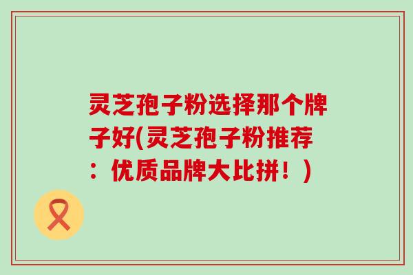 灵芝孢子粉选择那个牌子好(灵芝孢子粉推荐：优质品牌大比拼！)