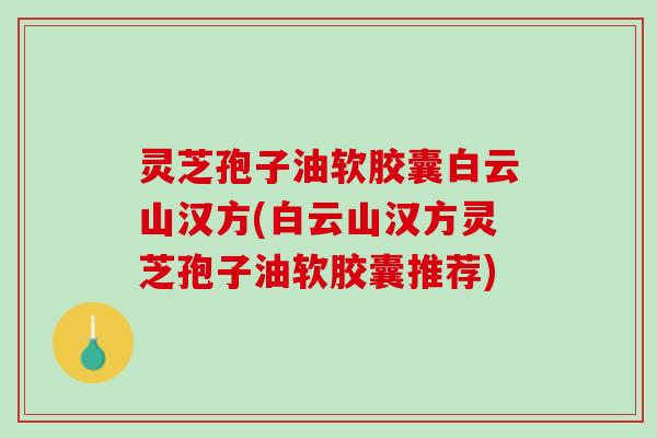 灵芝孢子油软胶囊白云山汉方(白云山汉方灵芝孢子油软胶囊推荐)