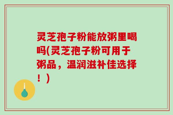 灵芝孢子粉能放粥里喝吗(灵芝孢子粉可用于粥品，温润滋补佳选择！)