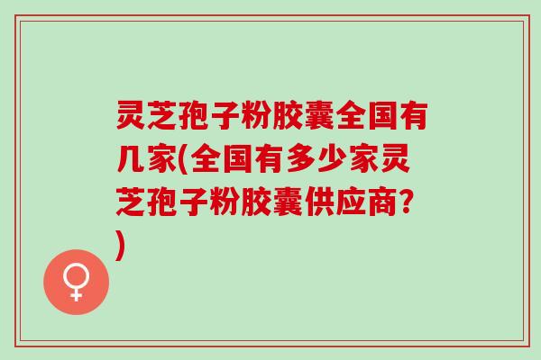 灵芝孢子粉胶囊全国有几家(全国有多少家灵芝孢子粉胶囊供应商？)